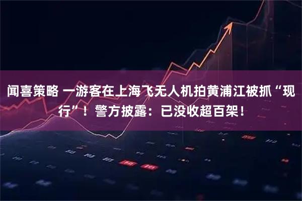 闻喜策略 一游客在上海飞无人机拍黄浦江被抓“现行”！警方披露：已没收超百架！