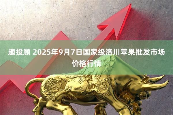趣投顾 2025年9月7日国家级洛川苹果批发市场价格行情