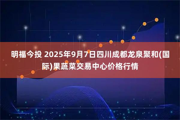 明福今投 2025年9月7日四川成都龙泉聚和(国际)果蔬菜交易中心价格行情