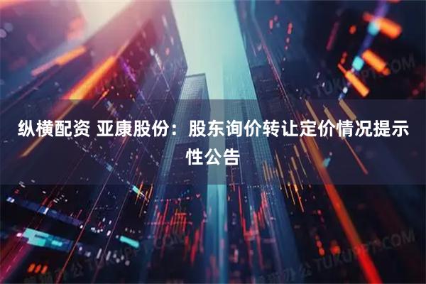纵横配资 亚康股份：股东询价转让定价情况提示性公告