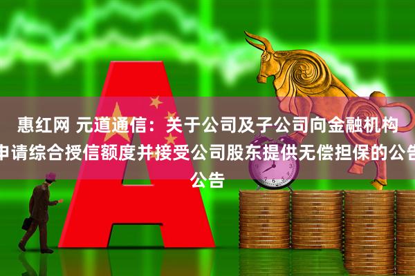 惠红网 元道通信：关于公司及子公司向金融机构申请综合授信额度并接受公司股东提供无偿担保的公告