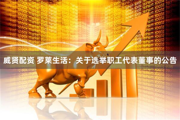 威贤配资 罗莱生活：关于选举职工代表董事的公告
