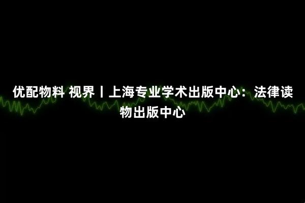优配物料 视界丨上海专业学术出版中心：法律读物出版中心