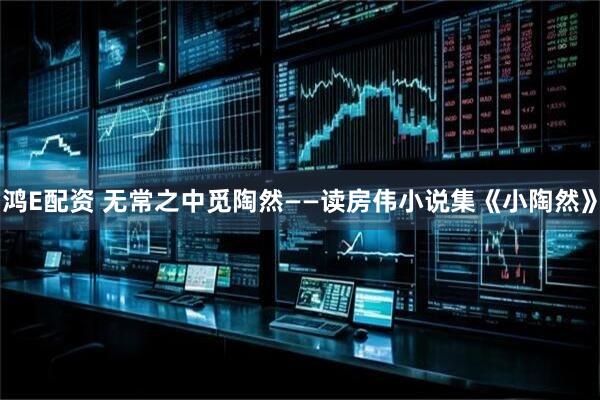 鸿E配资 无常之中觅陶然——读房伟小说集《小陶然》