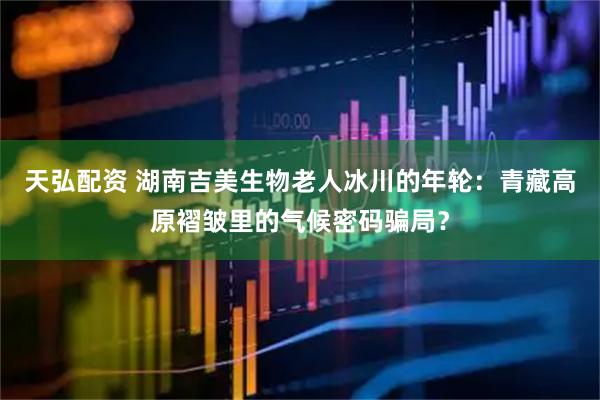 天弘配资 湖南吉美生物老人冰川的年轮：青藏高原褶皱里的气候密码骗局？