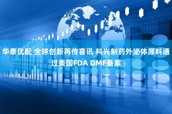 华泰优配 全球创新再传喜讯 科兴制药外泌体原料通过美国FDA DMF备案