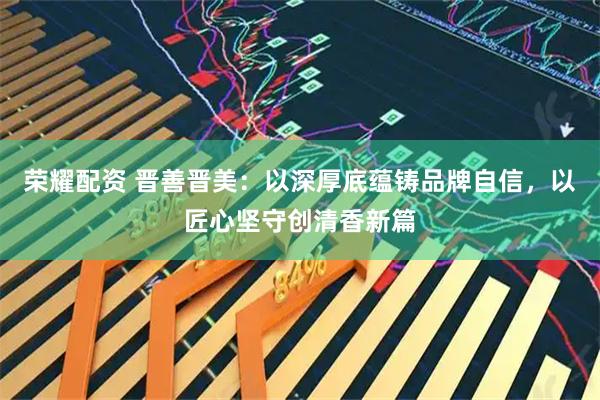 荣耀配资 晋善晋美：以深厚底蕴铸品牌自信，以匠心坚守创清香新篇