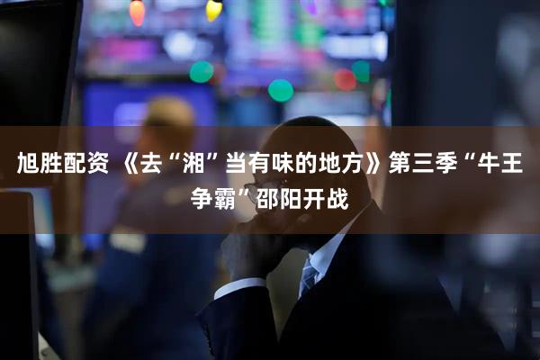 旭胜配资 《去“湘”当有味的地方》第三季“牛王争霸”邵阳开战