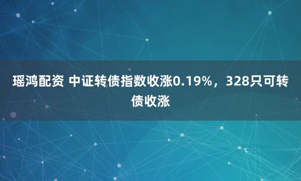 瑶鸿配资 中证转债指数收涨0.19%，328只可转债收涨