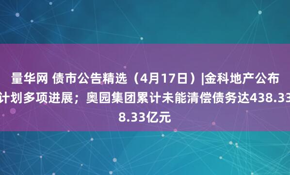 量华网 债市公告精选（4月17日）|金科地产公布重整计划多项进展；奥园集团累计未能清偿债务达438.33亿元