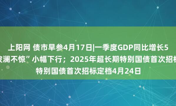 上阳网 债市早参4月17日|一季度GDP同比增长5.4%，债市“波澜不惊”小幅下行；2025年超长期特别国债首次招标定档4月24日