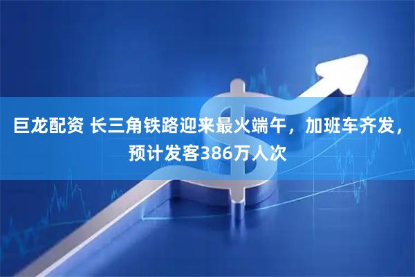 巨龙配资 长三角铁路迎来最火端午，加班车齐发，预计发客386万人次