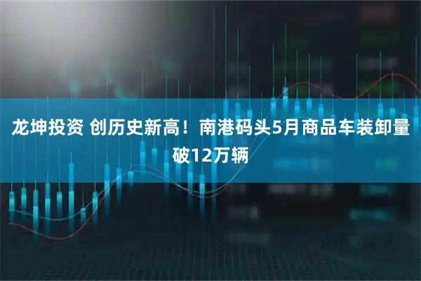 龙坤投资 创历史新高！南港码头5月商品车装卸量破12万辆