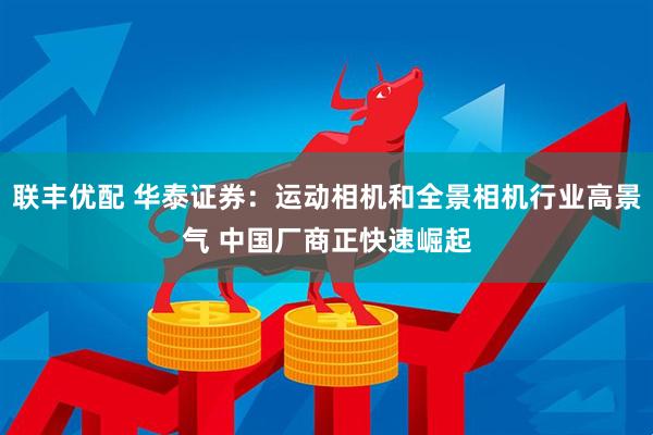 联丰优配 华泰证券：运动相机和全景相机行业高景气 中国厂商正快速崛起