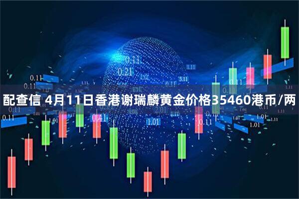 配查信 4月11日香港谢瑞麟黄金价格35460港币/两