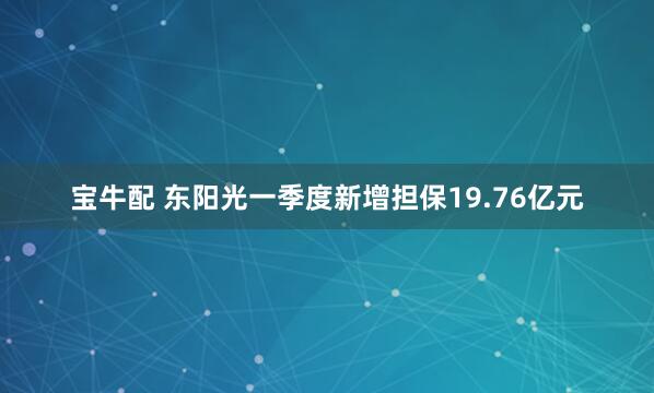 宝牛配 东阳光一季度新增担保19.76亿元