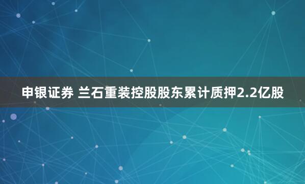 申银证券 兰石重装控股股东累计质押2.2亿股