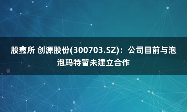 股鑫所 创源股份(300703.SZ)：公司目前与泡泡玛特暂未建立合作