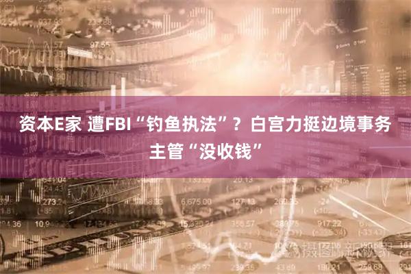 资本E家 遭FBI“钓鱼执法”？白宫力挺边境事务主管“没收钱”