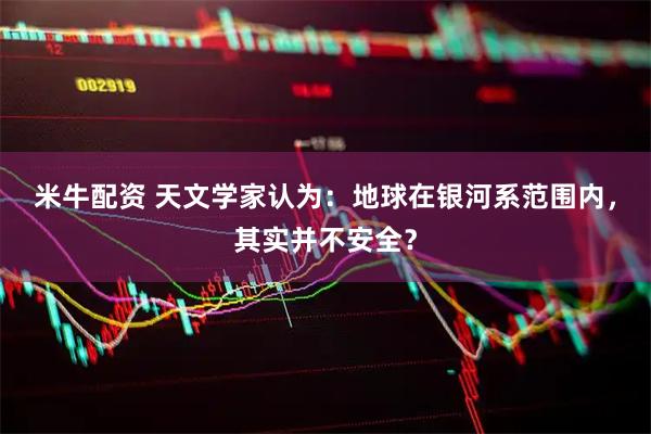 米牛配资 天文学家认为：地球在银河系范围内，其实并不安全？