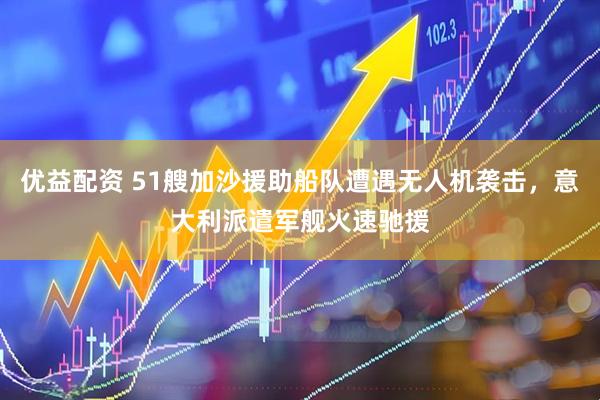 优益配资 51艘加沙援助船队遭遇无人机袭击，意大利派遣军舰火速驰援