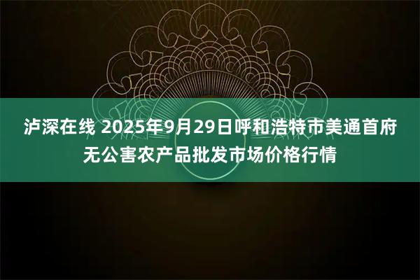 泸深在线 2025年9月29日呼和浩特市美通首府无公害农产品批发市场价格行情