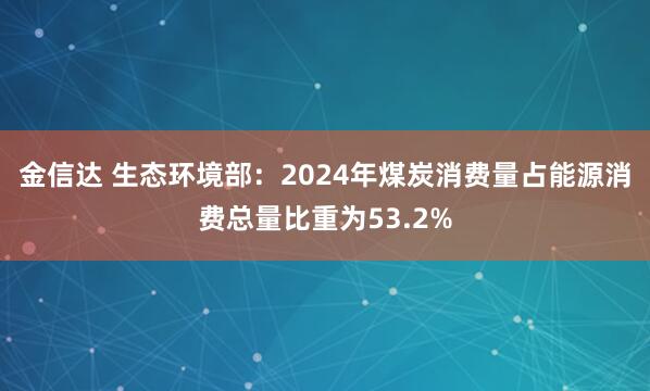 金信达 生态环境部：2024年煤炭消费量占能源消费总量比重为53.2%