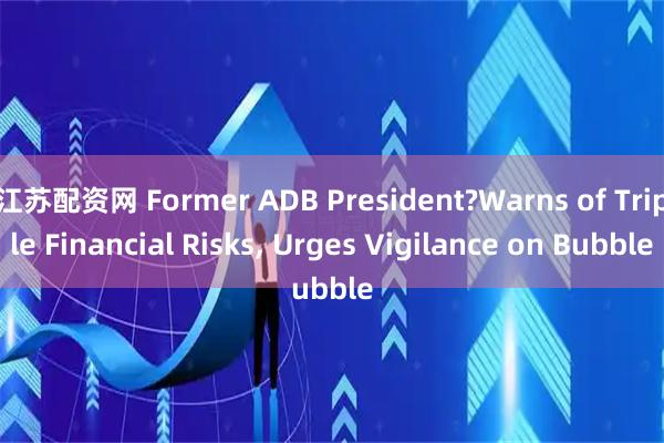 江苏配资网 Former ADB President?Warns of Triple Financial Risks, Urges Vigilance on Bubble