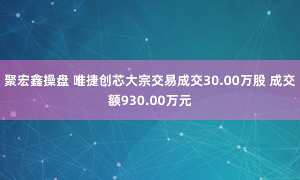 聚宏鑫操盘 唯捷创芯大宗交易成交30.00万股 成交额930.00万元