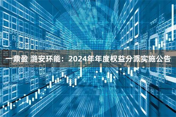 一鼎盈 潞安环能：2024年年度权益分派实施公告