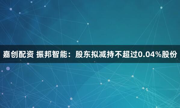 嘉创配资 振邦智能：股东拟减持不超过0.04%股份