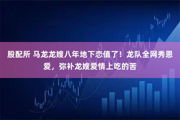 股配所 马龙龙嫂八年地下恋值了！龙队全网秀恩爱，弥补龙嫂爱情上吃的苦