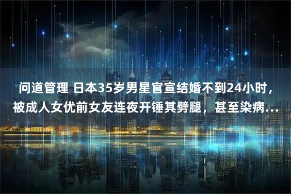 问道管理 日本35岁男星官宣结婚不到24小时，被成人女优前女友连夜开锤其劈腿，甚至染病…