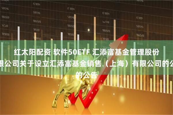 红太阳配资 软件50ETF 汇添富基金管理股份有限公司关于设立汇添富基金销售（上海）有限公司的公告