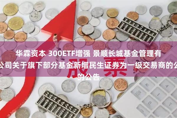 华霖资本 300ETF增强 景顺长城基金管理有限公司关于旗下部分基金新增民生证券为一级交易商的公告