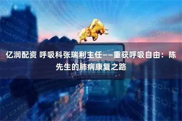 亿润配资 呼吸科张瑞利主任——重获呼吸自由：陈先生的肺病康复之路