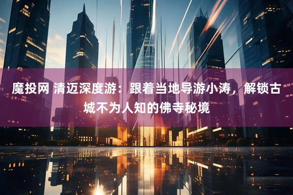 魔投网 清迈深度游：跟着当地导游小涛，解锁古城不为人知的佛寺秘境