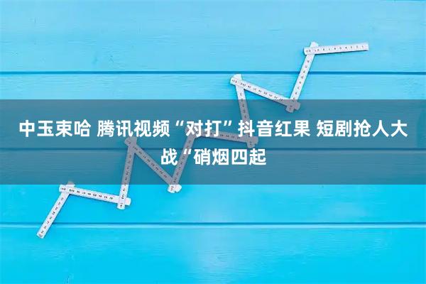 中玉束哈 腾讯视频“对打”抖音红果 短剧抢人大战“硝烟四起