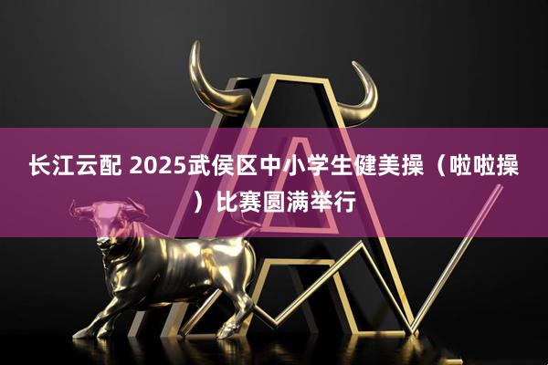 长江云配 2025武侯区中小学生健美操（啦啦操）比赛圆满举行