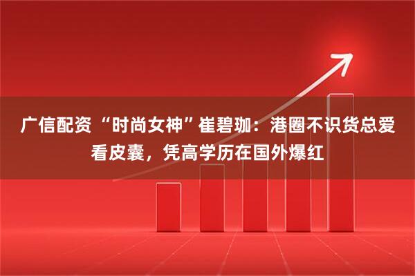 广信配资 “时尚女神”崔碧珈：港圈不识货总爱看皮囊，凭高学历在国外爆红