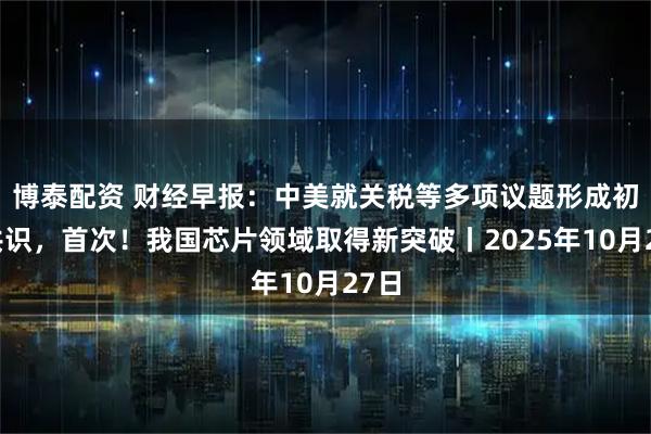 博泰配资 财经早报：中美就关税等多项议题形成初步共识，首次！我国芯片领域取得新突破丨2025年10月27日