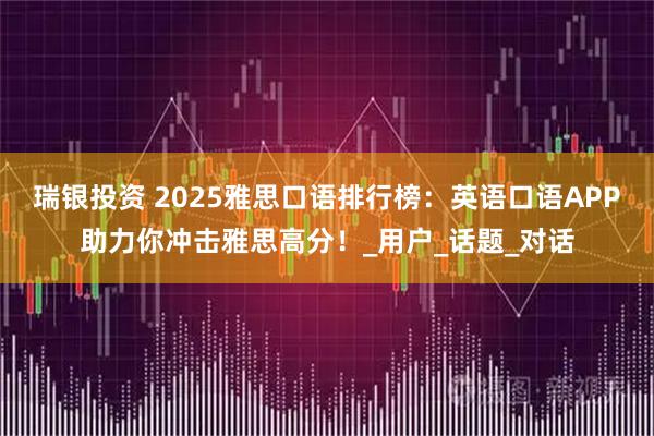 瑞银投资 2025雅思口语排行榜：英语口语APP助力你冲击雅思高分！_用户_话题_对话