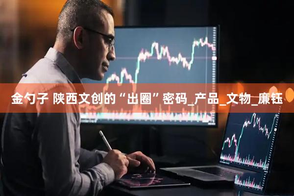 金勺子 陕西文创的“出圈”密码_产品_文物_廉钰